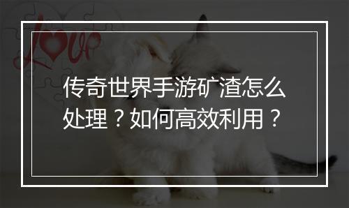 传奇世界手游矿渣怎么处理？如何高效利用？