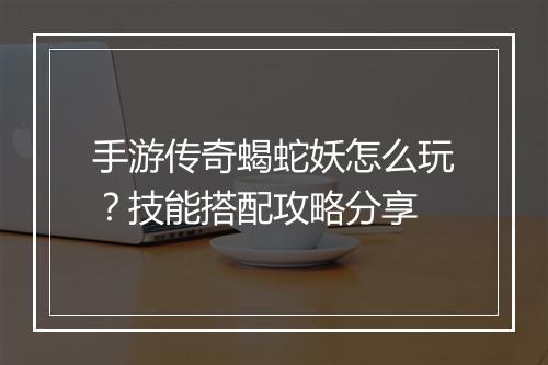 手游传奇蝎蛇妖怎么玩？技能搭配攻略分享