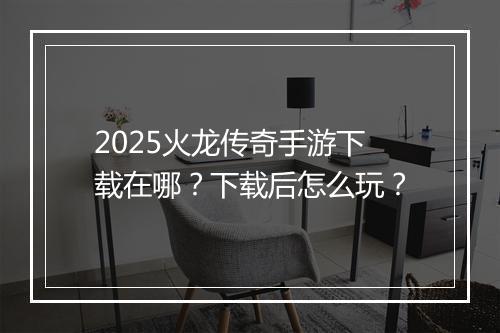 2025火龙传奇手游下载在哪？下载后怎么玩？