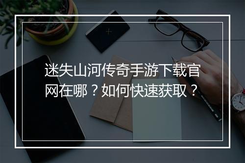 迷失山河传奇手游下载官网在哪？如何快速获取？