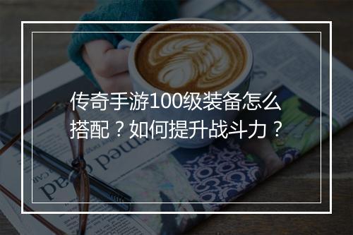 传奇手游100级装备怎么搭配？如何提升战斗力？