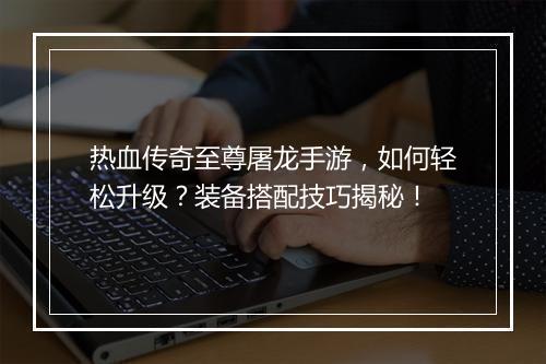 热血传奇至尊屠龙手游，如何轻松升级？装备搭配技巧揭秘！