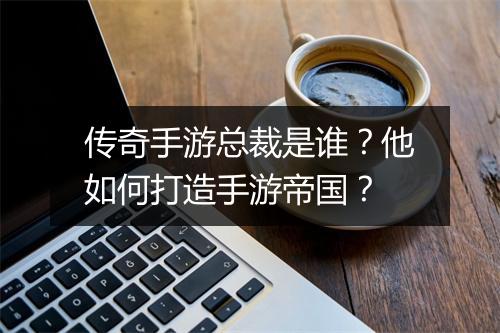传奇手游总裁是谁？他如何打造手游帝国？