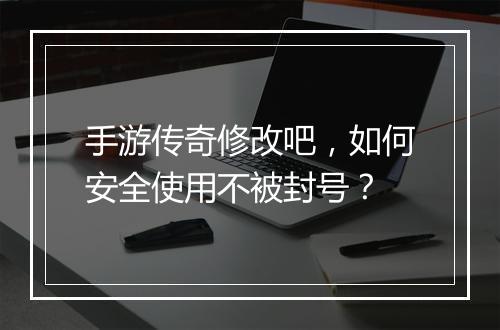 手游传奇修改吧，如何安全使用不被封号？