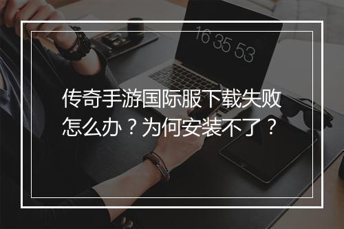 传奇手游国际服下载失败怎么办？为何安装不了？