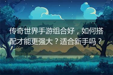 传奇世界手游组合好，如何搭配才能更强大？适合新手吗？