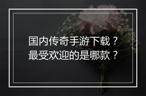 国内传奇手游下载？最受欢迎的是哪款？