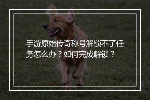 手游原始传奇称号解锁不了任务怎么办？如何完成解锁？