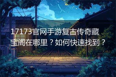 17173官网手游复古传奇藏宝阁在哪里？如何快速找到？