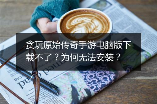 贪玩原始传奇手游电脑版下载不了？为何无法安装？
