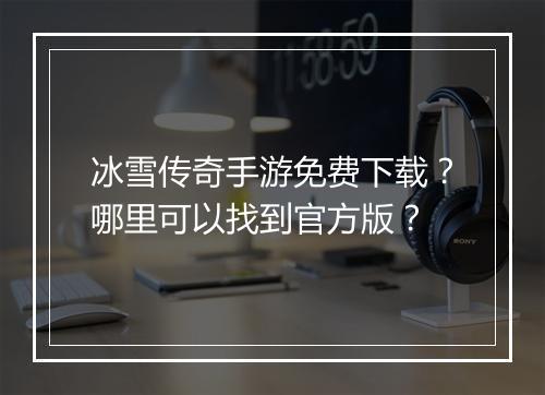 冰雪传奇手游免费下载？哪里可以找到官方版？