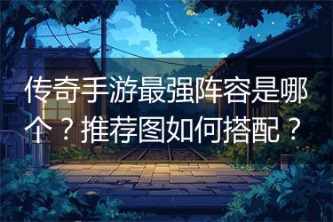 传奇手游最强阵容是哪个？推荐图如何搭配？