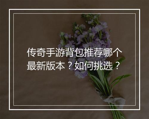 传奇手游背包推荐哪个最新版本？如何挑选？