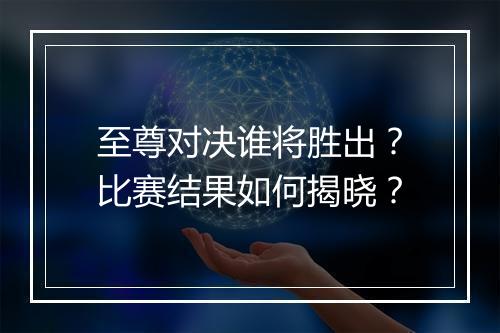 至尊对决谁将胜出？比赛结果如何揭晓？