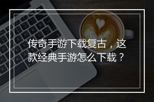 传奇手游下载复古，这款经典手游怎么下载？
