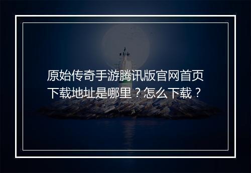 原始传奇手游腾讯版官网首页下载地址是哪里？怎么下载？