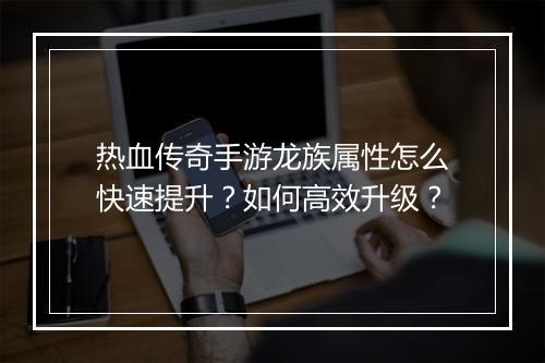 热血传奇手游龙族属性怎么快速提升？如何高效升级？