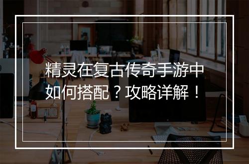 精灵在复古传奇手游中如何搭配？攻略详解！