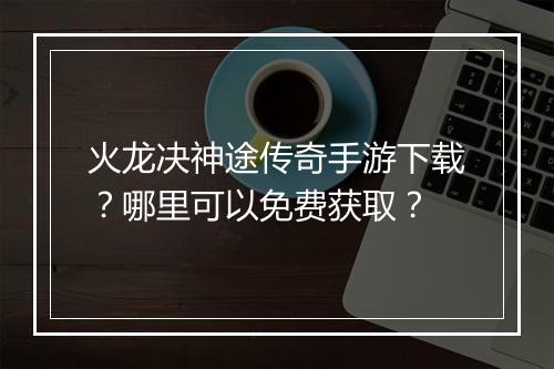 火龙决神途传奇手游下载？哪里可以免费获取？