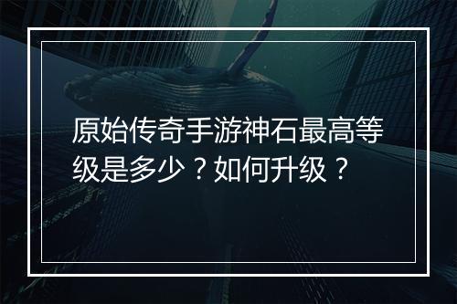 原始传奇手游神石最高等级是多少？如何升级？