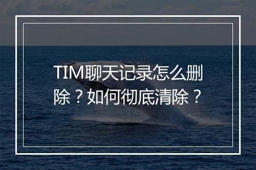 TIM聊天记录怎么删除？如何彻底清除？