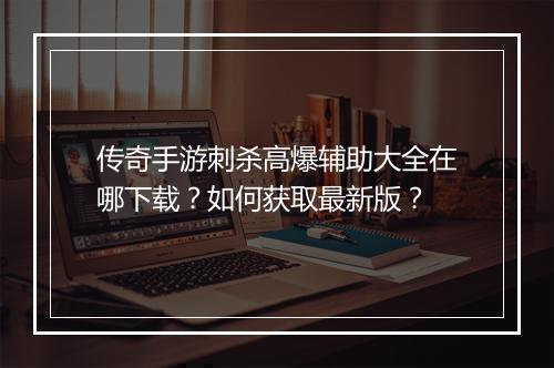 传奇手游刺杀高爆辅助大全在哪下载？如何获取最新版？