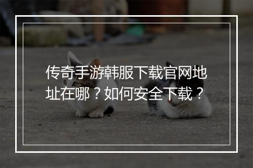 传奇手游韩服下载官网地址在哪？如何安全下载？