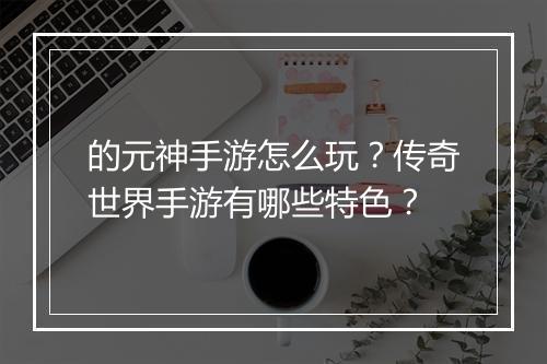 的元神手游怎么玩？传奇世界手游有哪些特色？
