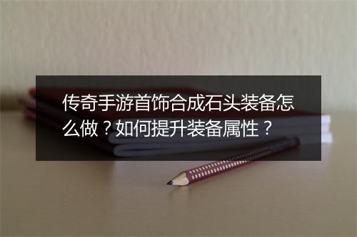 传奇手游首饰合成石头装备怎么做？如何提升装备属性？