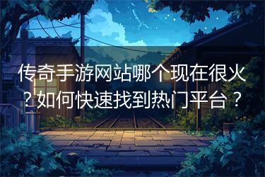 传奇手游网站哪个现在很火？如何快速找到热门平台？