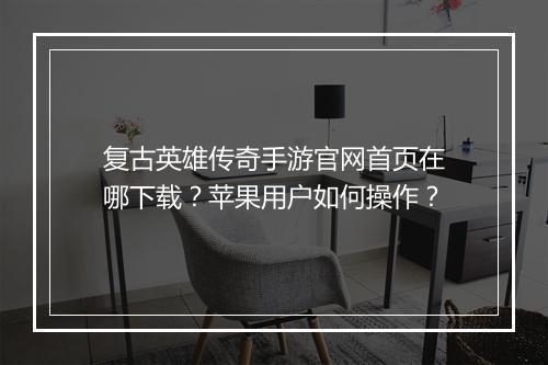 复古英雄传奇手游官网首页在哪下载？苹果用户如何操作？