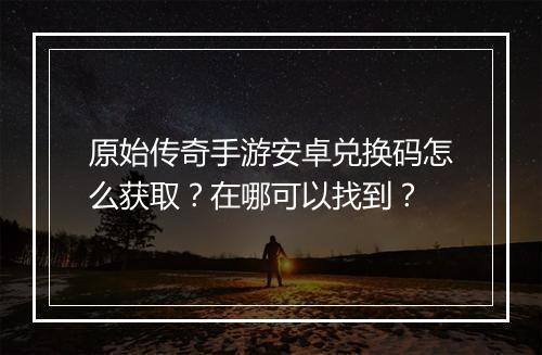 原始传奇手游安卓兑换码怎么获取？在哪可以找到？