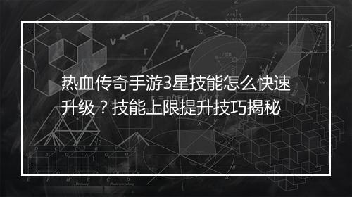 热血传奇手游3星技能怎么快速升级？技能上限提升技巧揭秘