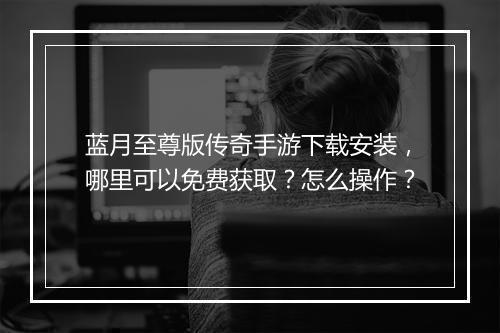 蓝月至尊版传奇手游下载安装，哪里可以免费获取？怎么操作？