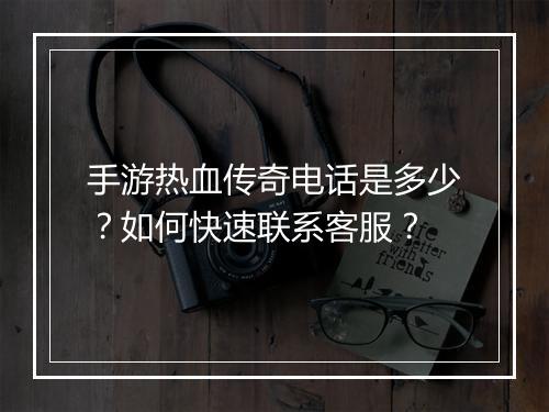 手游热血传奇电话是多少？如何快速联系客服？