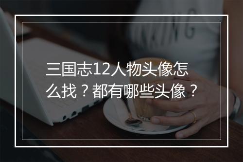 三国志12人物头像怎么找？都有哪些头像？