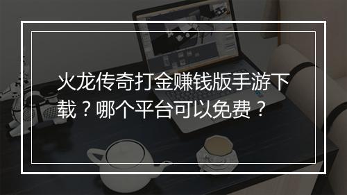 火龙传奇打金赚钱版手游下载？哪个平台可以免费？