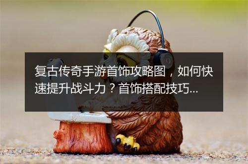复古传奇手游首饰攻略图，如何快速提升战斗力？首饰搭配技巧揭秘
