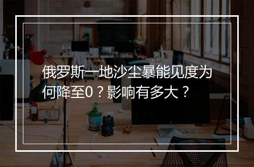 俄罗斯一地沙尘暴能见度为何降至0？影响有多大？