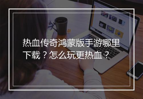 热血传奇鸿蒙版手游哪里下载？怎么玩更热血？