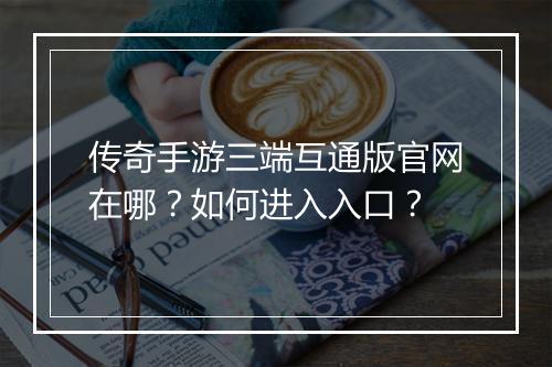 传奇手游三端互通版官网在哪？如何进入入口？