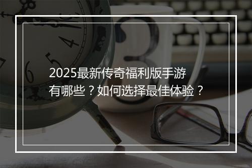 2025最新传奇福利版手游有哪些？如何选择最佳体验？