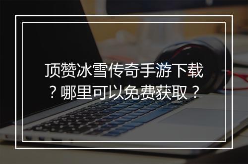 顶赞冰雪传奇手游下载？哪里可以免费获取？