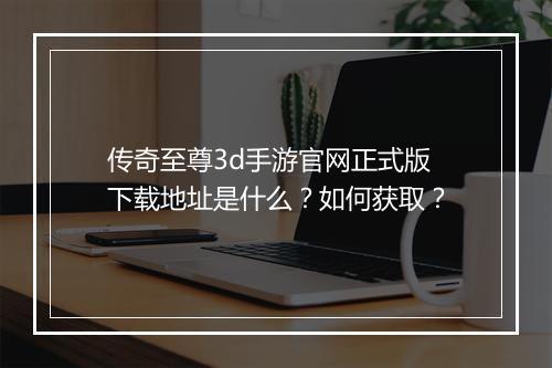 传奇至尊3d手游官网正式版下载地址是什么？如何获取？