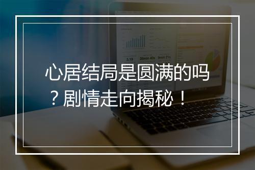 心居结局是圆满的吗？剧情走向揭秘！