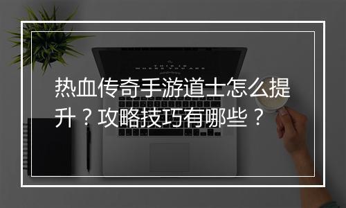 热血传奇手游道士怎么提升？攻略技巧有哪些？