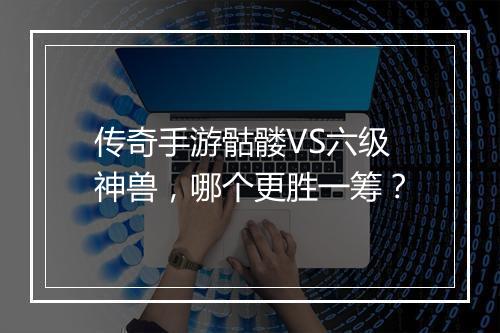 传奇手游骷髅VS六级神兽，哪个更胜一筹？