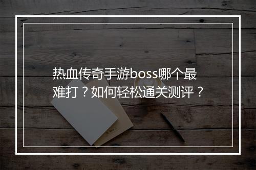 热血传奇手游boss哪个最难打？如何轻松通关测评？