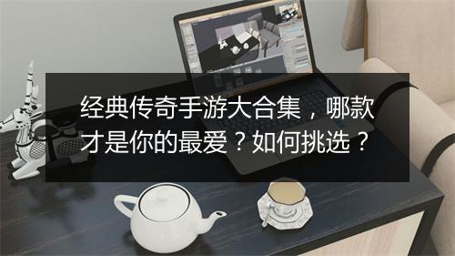 经典传奇手游大合集，哪款才是你的最爱？如何挑选？