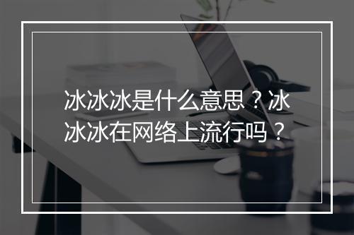 冰冰冰是什么意思？冰冰冰在网络上流行吗？